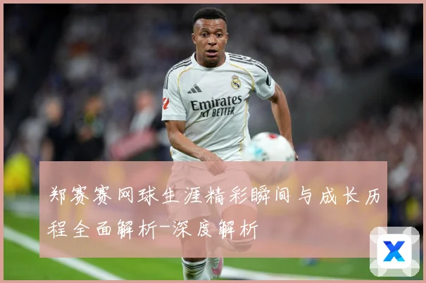 郑赛赛网球生涯精彩瞬间与成长历程全面解析-深度解析