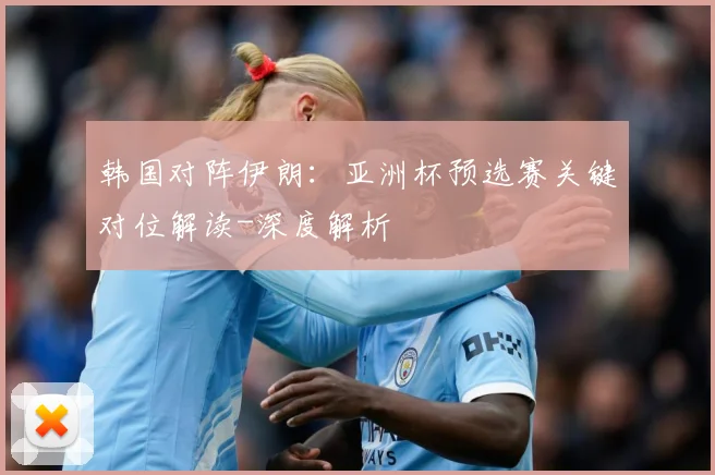 韩国对阵伊朗：亚洲杯预选赛关键对位解读-深度解析