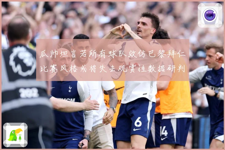 瓜帅坦言若所有球队效仿巴黎拜仁比赛风格或将失去观赏性数据研判-深度解析