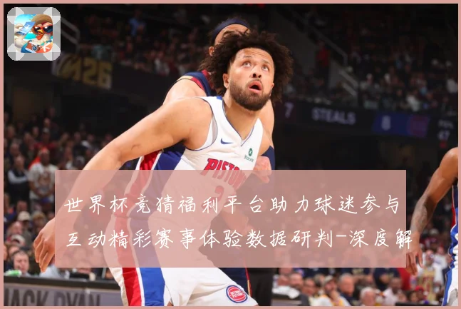 世界杯竞猜福利平台助力球迷参与互动精彩赛事体验数据研判-深度解析