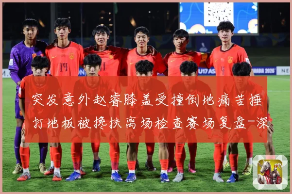 突发意外赵睿膝盖受撞倒地痛苦捶打地板被搀扶离场检查赛场复盘-深度解析