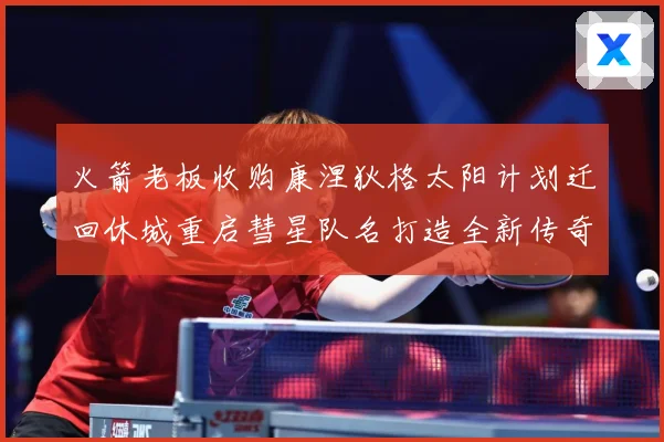 火箭老板收购康涅狄格太阳计划迁回休城重启彗星队名打造全新传奇赛场复盘-深度解析