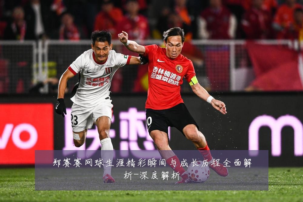 郑赛赛网球生涯精彩瞬间与成长历程全面解析-深度解析