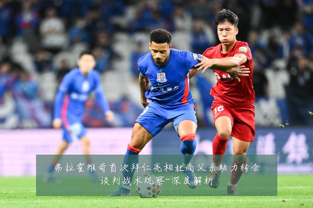 弗拉霍维奇首次拜仁亮相杜尚父亲助力转会谈判战术观察-深度解析